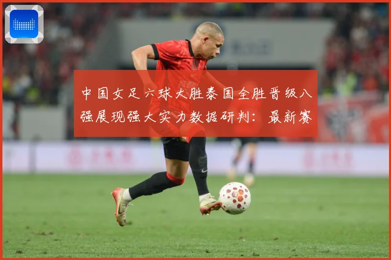 中国女足六球大胜泰国全胜晋级八强展现强大实力数据研判：最新赛事动态与深度分析