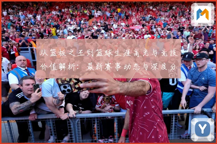 从篮板之王到篮球生涯高光与竞技价值解析：最新赛事动态与深度分析