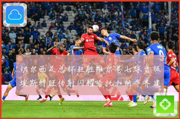 切尔西足总杯狂胜维尔港七球晋级埃斯特旺传射闪耀哈托加纳乔齐建专题观察：最新赛事动态与深度分析