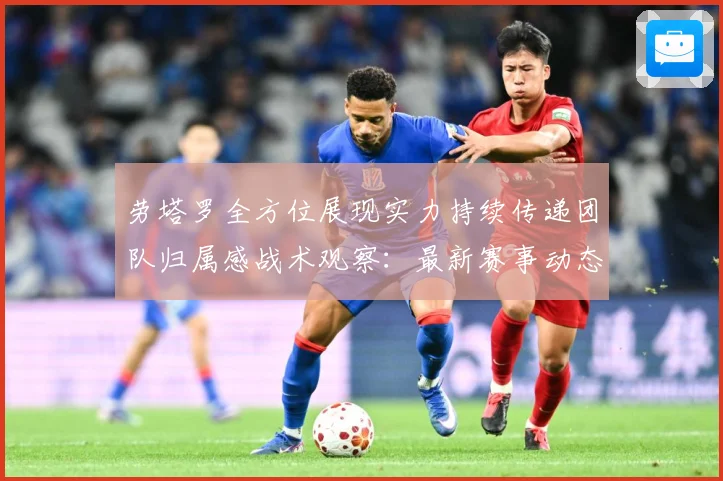 劳塔罗全方位展现实力持续传递团队归属感战术观察：最新赛事动态与深度分析