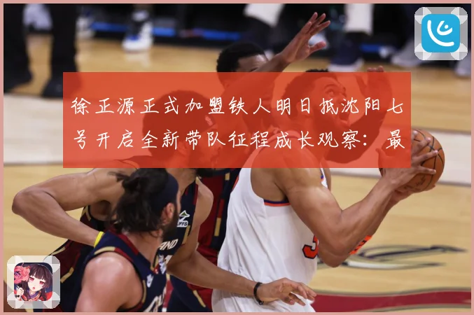 徐正源正式加盟铁人明日抵沈阳七号开启全新带队征程成长观察：最新赛事动态与深度分析