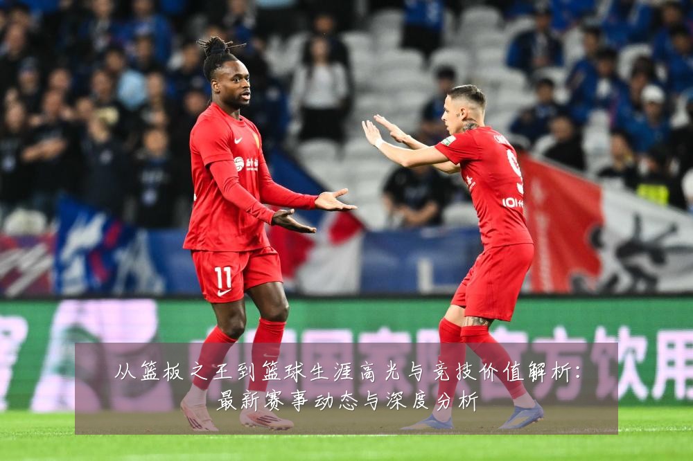 从篮板之王到篮球生涯高光与竞技价值解析：最新赛事动态与深度分析