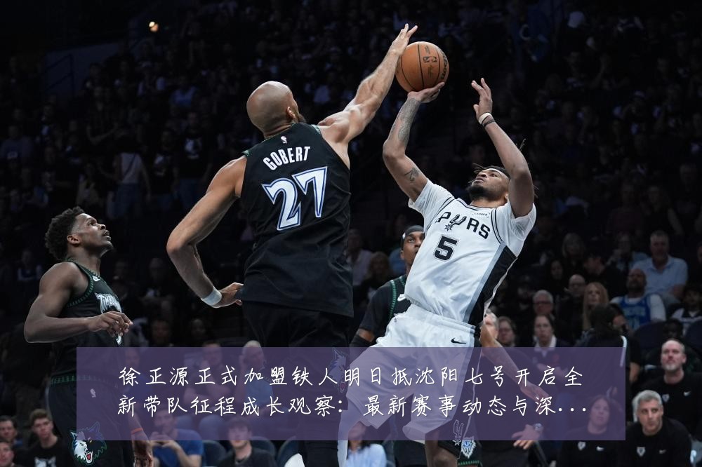 徐正源正式加盟铁人明日抵沈阳七号开启全新带队征程成长观察：最新赛事动态与深度分析